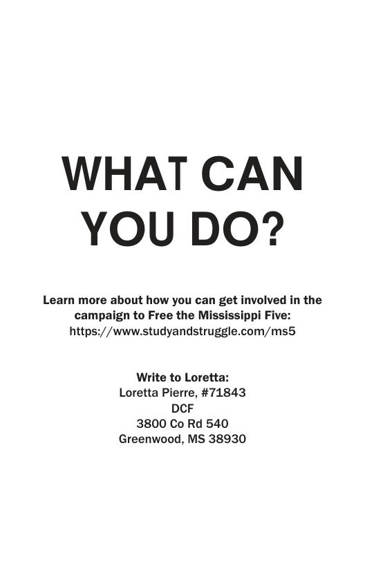 WHAT CAN YOU DO? Learn more about how you can get involved in the campaign to Free the Mississippi Five: https://www.studyandstruggle.com/ms5 Write to Loretta: Loretta Pierre, #71843 DCF 3800 Co Rd 540 Greenwood, MS 38930